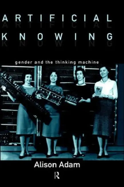 Artificial Knowing: Gender and the Thinking Machine by Alison Adam