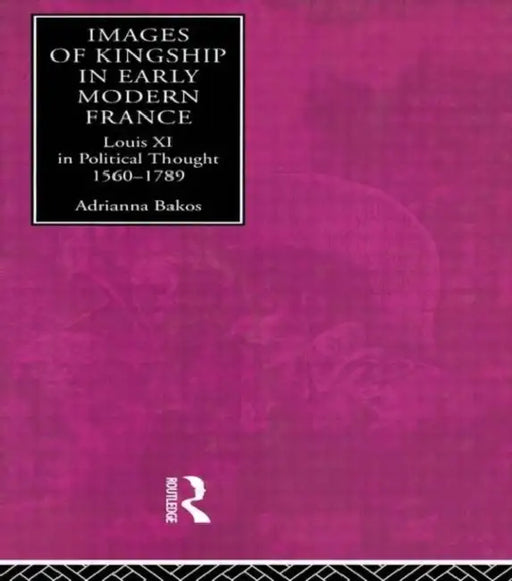 Images of Kingship in Early Modern France: Louis XI in Political Thought, 1560-1789 by Adrianna E. Bakos