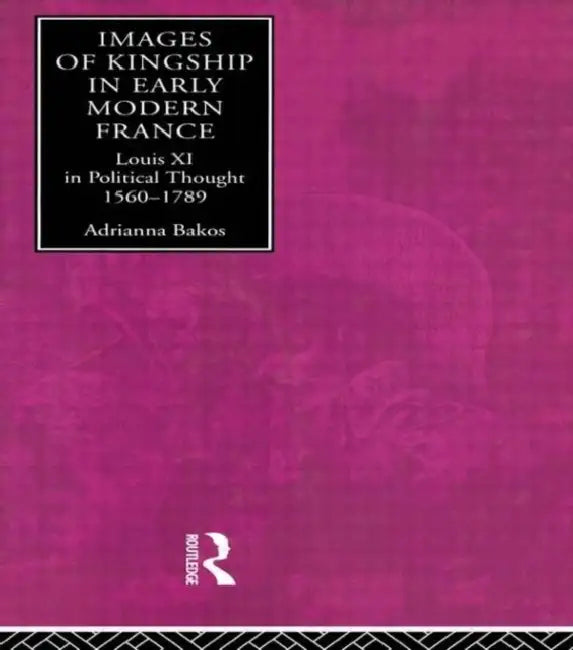 Images of Kingship in Early Modern France: Louis XI in Political Thought, 1560-1789 by Adrianna E. Bakos