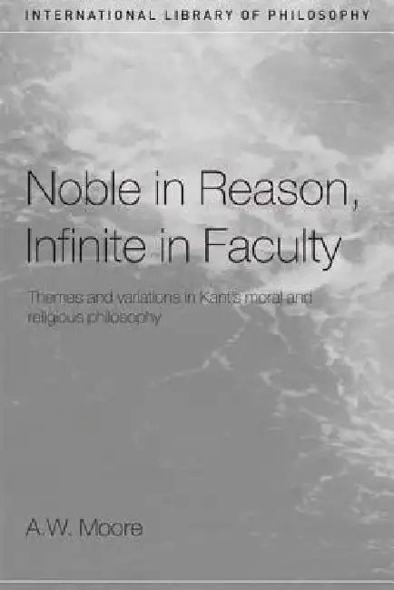 Noble in Reason, Infinite in Faculty: Themes and Variations in Kants Moral and Religious Philosophy by A. W. Moore