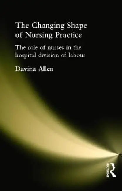 The Changing Shape of Nursing Practice: The Role of Nurses in the Hospital Division of Labour by Davina Allen