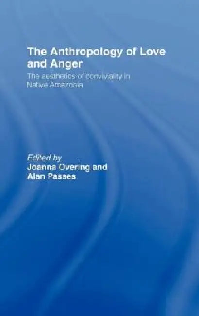 The Anthropology of Love and Anger: The Aesthetics of Conviviality in Native Amazonia by Joanna Overing, Alan Passes