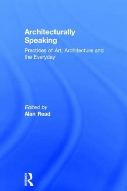 Architecturally Speaking: Practices of Art, Architecture and the Everyday by Alan Read