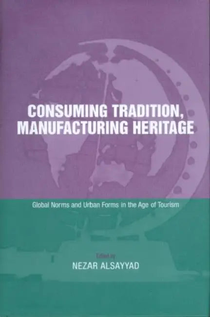 Consuming Tradition, Manufacturing Heritage: Global Norms and Urban Forms in the Age of Tourism by Nezar Alsayyad