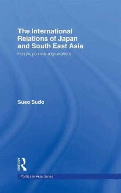The International Relations of Japan and South East Asia: Forging a New Regionalism by Sueo Sudo