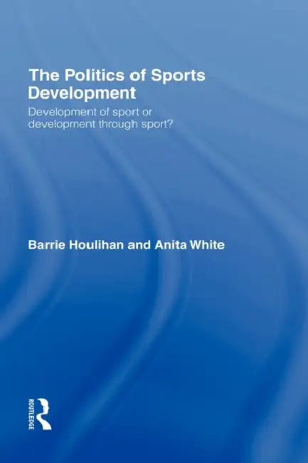 The Politics of Sports Development: Development of Sport or Development Through Sport? by Barrie Houlihan, Anita White