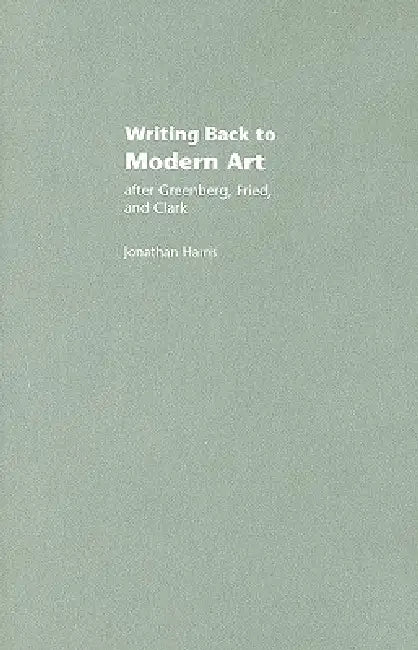 Writing Back To Modern Art: After Greenberg, Fried And Clark by Jonathan Harris