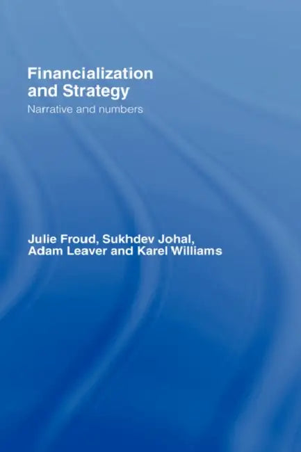 Financialization and Strategy: Narrative and Numbers by Julie Froud, Sukhdev Johal, Adam Leaver