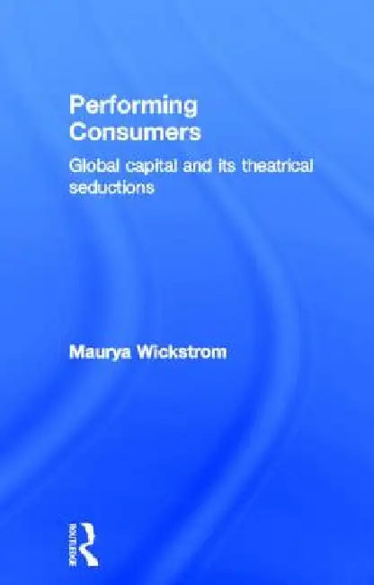 Performing Consumers: Global Capital and Its Theatrical Seductions by Maurya Wickstrom