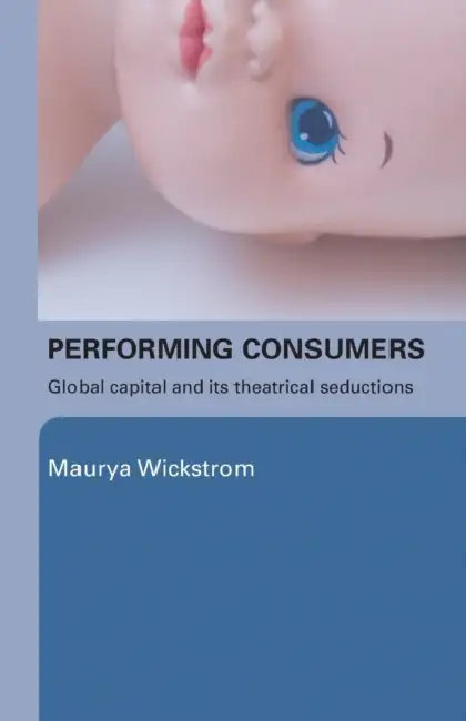 Performing Consumers: Global Capital and its Theatrical Seductions by Maurya Wickstrom