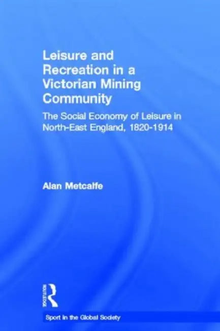 Leisure and Recreation in a Victorian Mining Community: The Social Economy of Leisure in North-East England, 1820-1914 by Alan Metcalfe