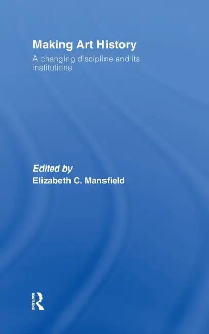 Making Art History: A Changing Discipline and Its Institutions by Elizabeth Mansfield