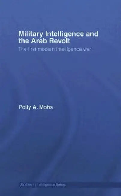 Military Intelligence and the Arab Revolt: The First Modern Intelligence War by Polly A. Mohs