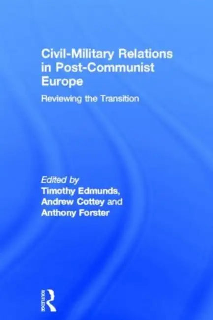 Civil-Military Relations in Post-Communist Europe: Reviewing the Transition by Timothy Edmunds, Andrew Cottey, Anthony Forster