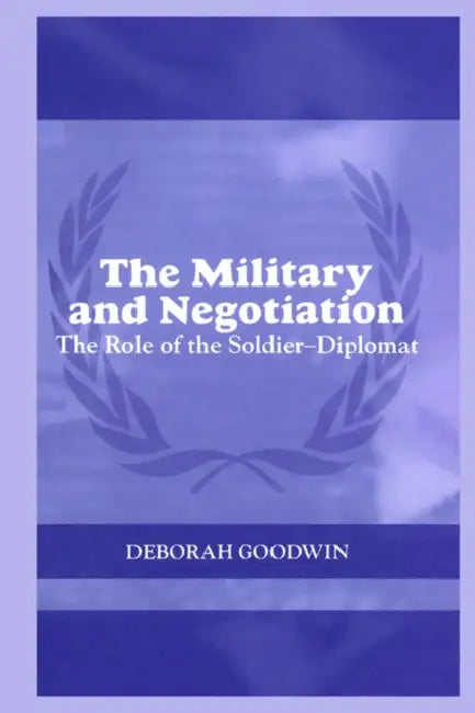The Military and Negotiation: The Role of the Soldier-Diplomat by Deborah Goodwin