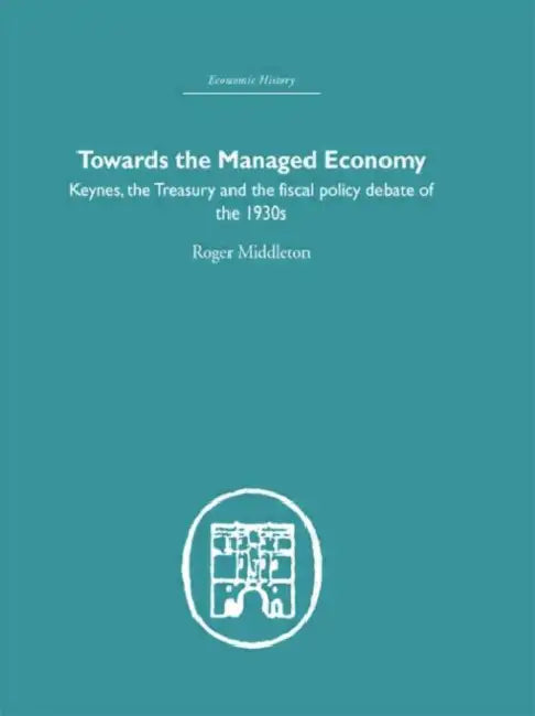 Towards the Managed Economy: Keynes, the Treasury and the fiscal policy debate of the 1930s by Roger Middleton