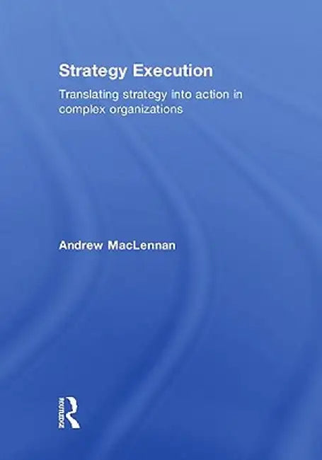Strategy Execution: Translating Strategy Into Action in Complex Organizations by Andrew MacLennan