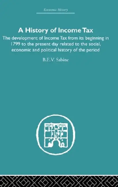 History of Income Tax: The Development of Income Tax from Its Beginning in 1799 to the Present Day Related to the Social, Economic and Political Histo by B. E. V. Sabine