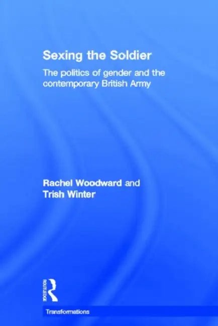 Sexing the Soldier: The Politics of Gender and the Contemporary British Army by Rachel Woodward, Trish Winter