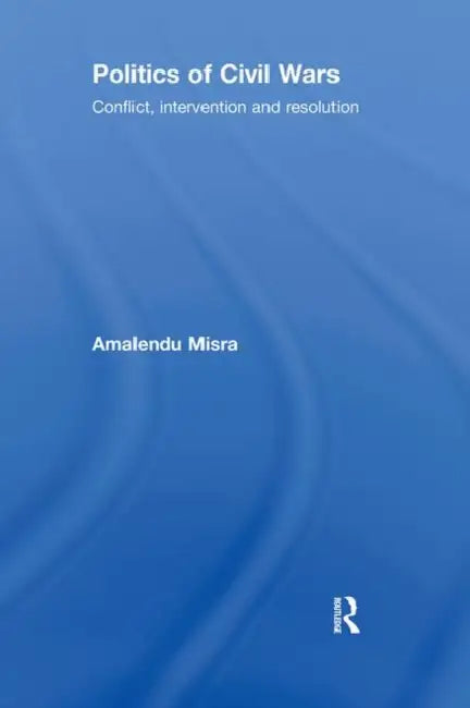 Politics of Civil Wars: Conflict, Intervention & Resolution by Amalendu Misra