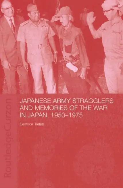 Japanese Army Stragglers and Memories of the War in Japan, 1950-75 by Beatrice Trefalt