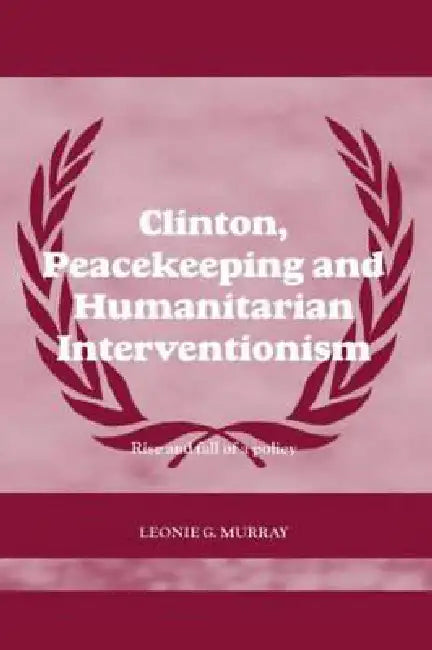 Clinton, Peacekeeping and Humanitarian Interventionism: Rise and Fall of a Policy by Leonie Murray