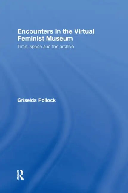 Encounters in the Virtual Feminist Museum: Time, Space and the Archive by Griselda Pollock