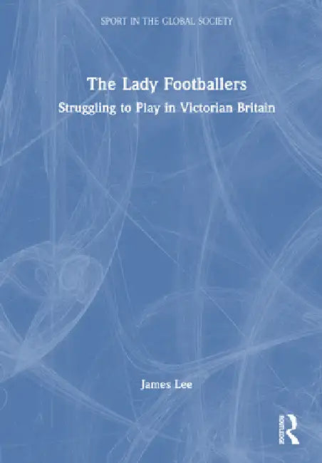 The Lady Footballers: Struggling to Play in Victorian Britain by James Lee
