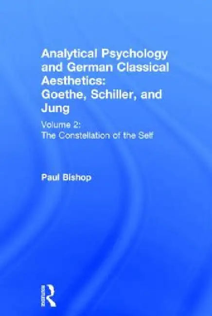 Analytical Psychology and German Classical Aesthetics: Goethe, Schiller, and Jung : The Constellation of the Self by Paul Bishop