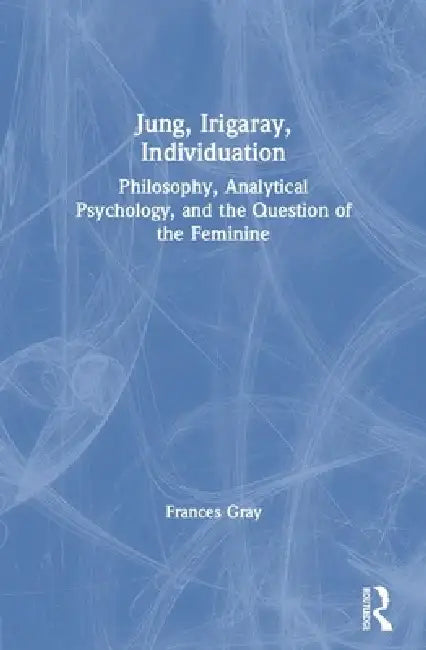 Jung, Irigaray, Individuation: Philosophy, Analytical Psychology, and the Question of the Feminine by Frances Gray