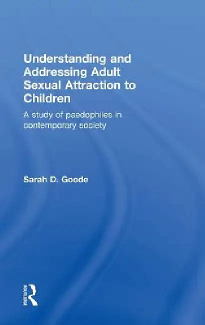 Understanding And Addressing Adult Sexual Attraction To Children: A Study Of Paedophiles In Contemporary Society by Sarah Goode