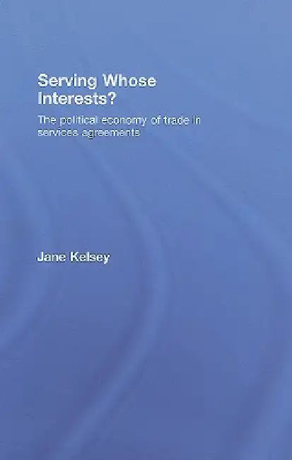 Serving Whose Interests?: The Political Economy of Trade in Services Agreements by Jane Kelsey
