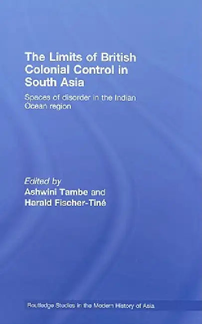 The Limits of British Colonial Control in South Asia: Spaces of Disorder in the Indian Ocean Region by Ashwini Tambe