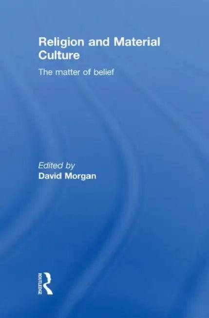 Religion and Material Culture: The Matter of Belief by David Morgan