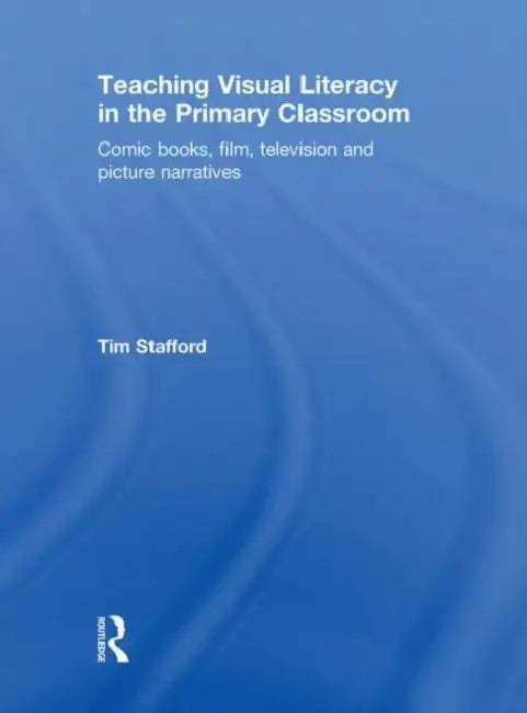 Teaching Visual Literacy in the Primary Classroom: Comic Books, Film, Television and Picture Narratives by Tim Stafford
