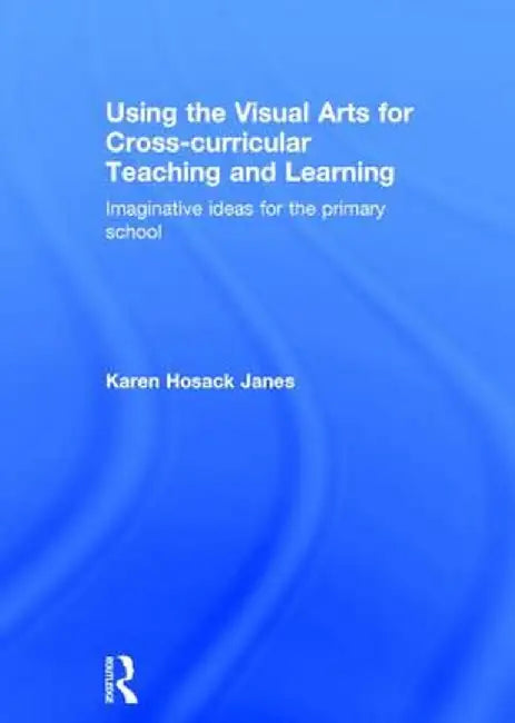 Using the Visual Arts for Cross-Curricular Teaching and Learning: Imaginative Ideas for the Primary School by Karen Hosack Janes
