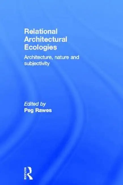 Relational Architectural Ecologies: Architecture, Nature and Subjectivity by Peg Rawes