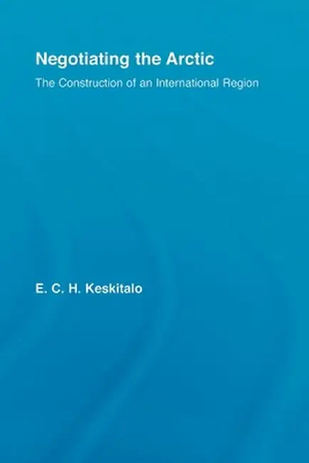 Negotiating the Arctic: The Construction of an International Region by E.C.H Keskitalo