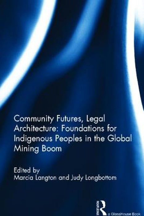 Community Futures, Legal Architecture: Foundations for Indigenous Peoples in the Global Mining Boom by Marcia Langton, Judy Longbottom