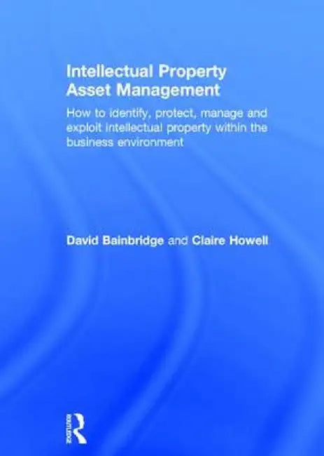 Intellectual Property Asset Management: How to Identify, Protect, Manage and Exploit Intellectual Property Within the Business Environment by Claire Howell