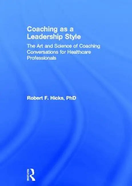 Coaching as a Leadership Style: The Art and Science of Coaching Conversations for Healthcare Professionals by Robert F. Hicks PhD.