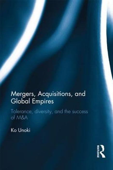 Mergers, Acquisitions And Global Empires: Tolerance, Diversity and the Success of M&A by Ko Unoki