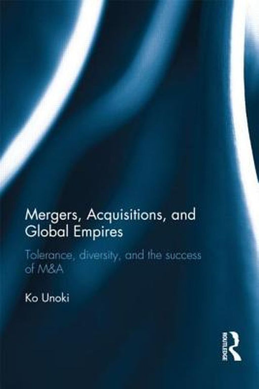 Mergers, Acquisitions And Global Empires: Tolerance, Diversity and the Success of M&A by Ko Unoki