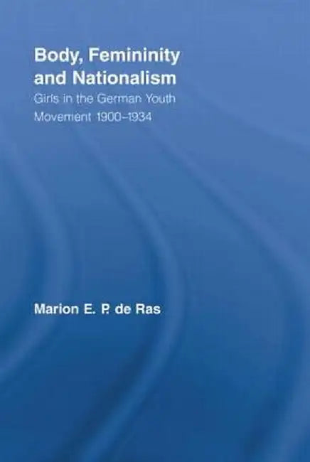 Body, Femininity and Nationalism: Girls in the German Youth Movement 1900-1934 by Marion E.P. de Ras