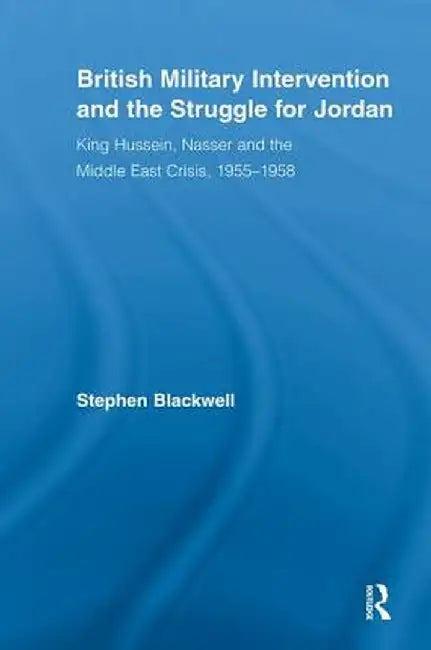 British Military Intervention and the Struggle for Jordan: King Hussein, Nasser and the Middle East Crisis, 1955-1958 by Stephen Blackwell
