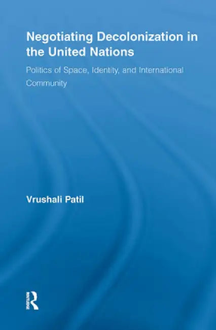 Negotiating Decolonization in the United Nations: Politics of Space, Identity, and International Community by Vrushali Patil