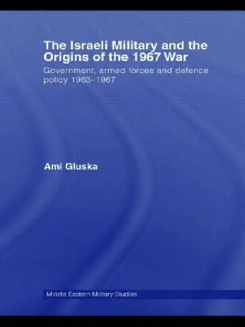 The Israeli Military and the Origins of the 1967 War: Government, Armed Forces and Defence Policy 1963-67 by Ami Gluska