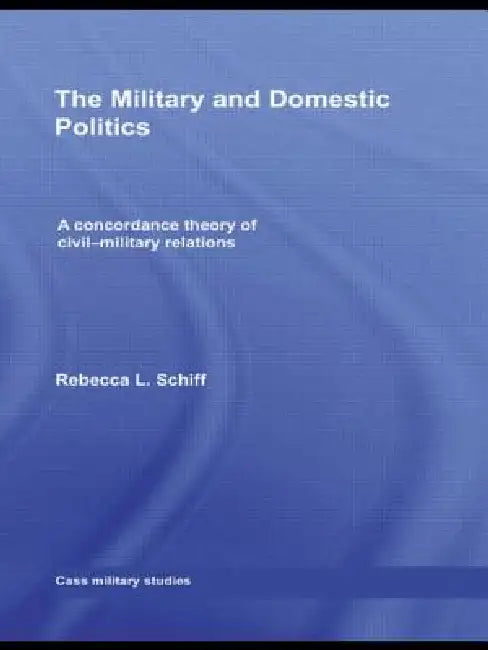 The Military and Domestic Politics: A Concordance Theory of Civil-Military Relations by Rebecca L. Schiff