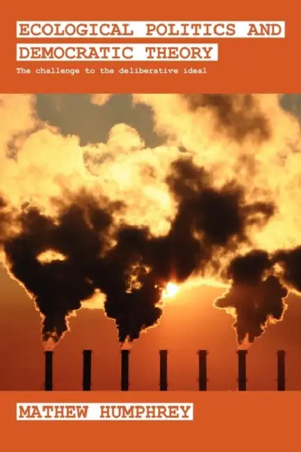 Ecological Politics and Democratic Theory: The Challenge to the Deliberative Ideal by Mathew Humphrey