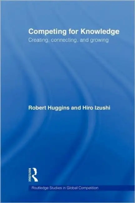 Competing for Knowledge: Creating, Connecting and Growing by Robert A. Huggins, Hiro Izushi